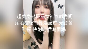  超美身材极品女神Yuri房间角落都留有性爱痕迹 无套各种操 快射时插嘴里爆