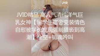 JVID精品 高人气清纯洋气巨乳女神【留学生宿舍变装情色自慰被学长发现强制猥亵到高潮】全空+销魂吟叫