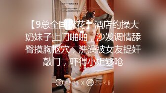 【9总全国探花】酒店约操大奶妹子上门啪啪，沙发调情舔臀摸胸抠穴，洗澡被女友捉奸敲门，吓得小姐够呛