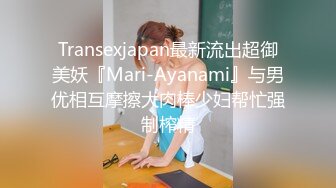 Transexjapan最新流出超御美妖『Mari-Ayanami』与男优相互摩擦大肉棒少妇帮忙强制榨精