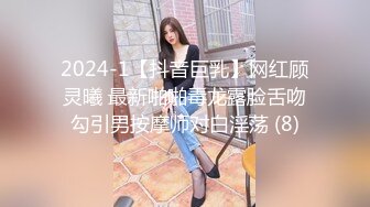 2024-1【抖音巨乳】网红顾灵曦 最新啪啪毒龙露脸舌吻勾引男按摩师对白淫荡 (8)