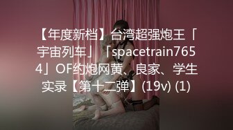 【年度新档】台湾超强炮王「宇宙列车」「spacetrain7654」OF约炮网黄、良家、学生实录【第十二弹】(19v) (1)