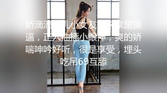 娇滴滴贫乳小女友，来家里操逼，正入抽插小眼神，爽的娇喘呻吟好听，很是享受，埋头吃吊69互舔