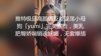 推特极品高颜值反差淫荡小母狗「yumi」完美露脸，美乳肥臀娇喘销魂妩媚，无套爆插