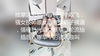 按摩店风俗小哥玩了个双飞，骚女技师跟女顾客揉奶子摸逼，强硬扒光口交爆草，轮流抽插后入爆草干的骚逼浪叫