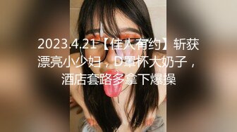 2023.4.21【佳人有约】斩获漂亮小少妇，D罩杯大奶子，酒店套路多拿下爆操