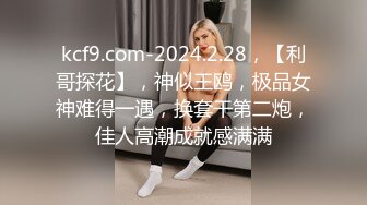 kcf9.com-2024.2.28，【利哥探花】，神似王鸥，极品女神难得一遇，换套干第二炮，佳人高潮成就感满满