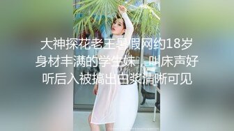 大神探花老王暑假网约18岁身材丰满的学生妹，叫床声好听后入被搞出白浆清晰可见