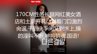 170CM性感长腿网红美女酒店和土豪开着门对着门口激烈肏逼,干到洗手间又到床上,操的淫叫不断,呻吟销魂.国语!