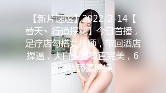 【新片速遞】2022-2-14【替天丶行道探花】今日首播，足疗店勾搭女技师，带回酒店操逼，大白美腿简直完美，69姿势舔逼爆操