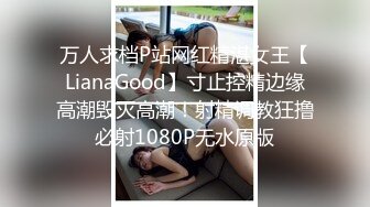 万人求档P站网红精湛女王【LianaGood】寸止控精边缘高潮毁灭高潮！射精调教狂撸必射1080P无水原版