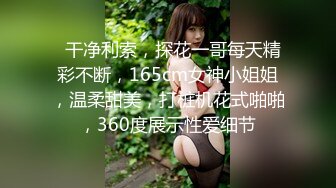   干净利索，探花一哥每天精彩不断，165cm女神小姐姐，温柔甜美，打桩机花式啪啪，360度展示性爱细节