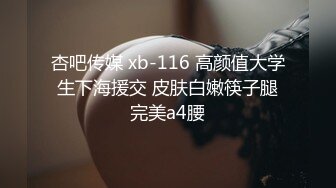 杏吧传媒 xb-116 高颜值大学生下海援交 皮肤白嫩筷子腿完美a4腰