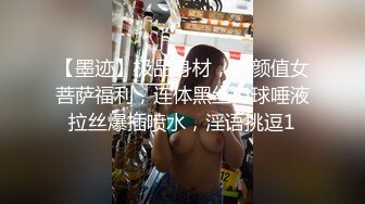 【墨迹】极品身材，高颜值女菩萨福利，连体黑丝口球唾液拉丝爆插喷水，淫语挑逗1