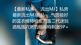 【最新私房❤️流出MJ】私房最新流出MJ新品❤️气质极好的蓝衣模特被变态富二代迷玩酒瓶插穴然后啪啪特刺激9P+4V