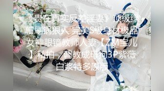 《贵在真实反差淫妻》顶级绿帽刷锅狠人 完美S级身材极品女神眼镜教师人妻【ZM宝儿】私拍，调教成母狗3P紫薇白浆特多原版