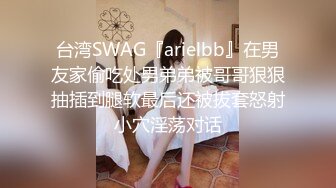 台湾SWAG『arielbb』在男友家偷吃处男弟弟被哥哥狠狠抽插到腿软最后还被拔套怒射小穴淫荡对话