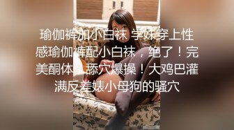 瑜伽裤加小白袜 学妹穿上性感瑜伽裤配小白袜，绝了！完美酮体，舔穴爆操！大鸡巴灌满反差婊小母狗的骚穴